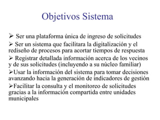 Objetivos Sistema Ser una plataforma única de ingreso de solicitudes Ser un sistema que facilitara la digitalización y el rediseño de procesos para acortar tiempos de respuesta Registrar detallada información acerca de los vecinos y de sus solicitudes (incluyendo a su núcleo familiar) Usar la información del sistema para tomar decisiones avanzando hacia la generación de indicadores de gestión  Facilitar la consulta y el monitoreo de solicitudes gracias a la información compartida entre unidades municipales 