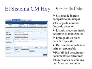 El Sistema CM Hoy Ventanilla Única Sistema de ingreso compartido municipal Entrega de número único de atención Listado predeterminado de servicios municipales Entrega de un plazo para la respuesta Derivación inmediata a primer responsable Posibilidad de adjuntar documentos electrónicos Direcciones de comuna con Maestro de Calles 
