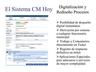 El Sistema CM Hoy Digitalización y Rediseño Procesos Posibilidad de despacho digital instantáneo Derivación por sistema a cualquier funcionario municipal Trabajo y Comentarios directamente en Ticket Registro de respuesta definitiva en ticket Aplicaciones Especiales para adecuarse a servicios de mayor complejidad. 