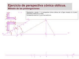 Ejercicio de perspectiva cónica oblicua.
Método de las prolongaciones
Representa a escala 1:1 la perspectiva cónica oblicua de la figura situada en el plano
geometral y dada por su vistas.
La distancia entre la LT y la LH es de 80 mm.
 