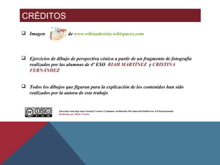 CRÉDITOS
 Imagen de www.wikiaulavisio.wikispaces.com
 Ejercicios de dibujo de perspectiva cónica a partir de un fragmento de fotografía
realizados por las alumnas de 4º ESO RIAH MARTÍNEZ y CRISTINA
FERNÁNDEZ
 Todos los dibujos que figuran para la explicación de los contenidos han sido
realizados por la autora de este trabajo
Esta obra está bajo una Licencia Creative Commons Atribución-NoComercial-SinDerivar 4.0 Internacional.
Realizado por Maite Vicario
 