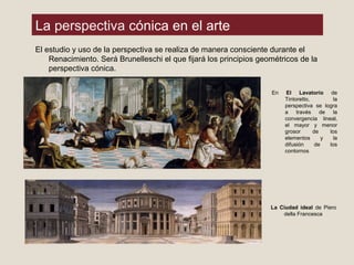 La perspectiva cónica en el arte
El estudio y uso de la perspectiva se realiza de manera consciente durante el
Renacimiento. Será Brunelleschi el que fijará los principios geométricos de la
perspectiva cónica.
En El Lavatorio de
Tintoretto, la
perspectiva se logra
a través de la
convergencia lineal,
el mayor y menor
grosor de los
elementos y la
difusión de los
contornos
La Ciudad ideal de Piero
della Francesca
 