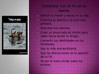 Comenzar con el fin en la
             mente
   Definir tu misión y metas en la vida.
   Controla tu destino o lo hará otra
    persona.
   Descubre tus talentos.
   Crear un enunciado de misión para
    saber hacia donde te diriges.
   Convertir tus debilidades en tus
    fortalezas.
   Haz tu vida extraordinaria.
   Que las distracciones no te aparten
    de tu fin.
   Ve por la meta olvida todos tus
    errores.
 