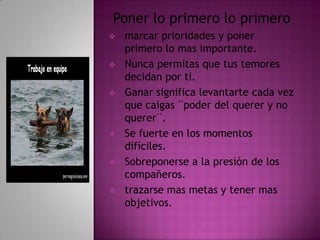 Poner lo primero lo primero
   marcar prioridades y poner
    primero lo mas importante.
   Nunca permitas que tus temores
    decidan por ti.
   Ganar significa levantarte cada vez
    que caigas ¨poder del querer y no
    querer¨.
   Se fuerte en los momentos
    difíciles.
   Sobreponerse a la presión de los
    compañeros.
   trazarse mas metas y tener mas
    objetivos.
 