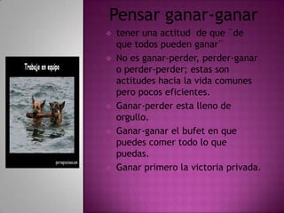 Pensar ganar-ganar
   tener una actitud de que ¨de
    que todos pueden ganar¨
   No es ganar-perder, perder-ganar
    o perder-perder; estas son
    actitudes hacia la vida comunes
    pero pocos eficientes.
   Ganar-perder esta lleno de
    orgullo.
   Ganar-ganar el bufet en que
    puedes comer todo lo que
    puedas.
   Ganar primero la victoria privada.
 