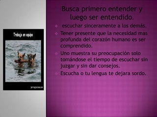 Busca primero entender y
      luego ser entendido.
    escuchar sinceramente a los demás.
   Tener presente que la necesidad mas
    profunda del corazón humano es ser
    comprendido.
   Uno muestra su preocupación solo
    tomándose el tiempo de escuchar sin
    juzgar y sin dar consejos.
   Escucha o tu lengua te dejara sordo.
 