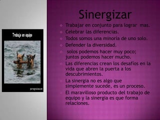 Sinergizar
   Trabajar en conjunto para lograr mas.
   Celebrar las diferencias.
   Todos somos una minoría de uno solo.
   Defender la diversidad.
    solos podemos hacer muy poco;
    juntos podemos hacer mucho.
   Las diferencias crean los desafíos en la
    vida que abren la puerta a los
    descubrimientos.
   La sinergia no es algo que
    simplemente sucede, es un proceso.
   El maravilloso producto del trabajo de
    equipo y la sinergia es que forma
    relaciones.
 