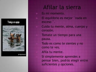Afilar la sierra
   Es mi momento.
   El equilibrio es mejor ¨nada en
    exceso ¨.
   Cuida tu mente, alma, cuerpo y
    corazón.
   Tomate un tiempo para una
    pausa.
   Todo es como te sientes y no
    como te ves.
   Afila tu mente.
   Si simplemente aprendes a
    pensar bien, podrás elegir entre
    suficientes y opciones.
 