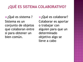  ¿Qué  es sistema ?    ¿Qué  es colaborar?
Sistema es un          Colaborar es aportar
conjunto de objetos    o trabajar con
que colaboran entre    alguien para que un
si para obtener un     determinado
bien común.            objetivo algo se
                       lleve a cabo
 