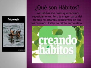 ¿Qué son Hábitos?
     Los Hábitos son cosas que hacemos
 repetidamente. Pero la mayor parte del
  tiempo no estamos conscientes de que
los tenemos. Están en piloto automático.
 