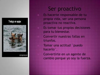 Ser proactivo
   Es hacerte responsable de tu
    propia vida, ser una persona
    proactiva no reactiva.
   Es tomar tus propias decisiones
    para tu bienestar.
   Convertir nuestras fallas en
    triunfos.
   Tomar una actitud ¨puedo
    hacerlo¨.
   Convertirte en un agente de
    cambio porque yo soy la fuerza.
 