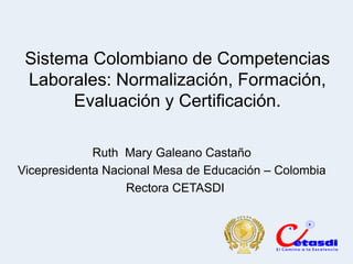 Sistema Colombiano de Competencias
 Laborales: Normalización, Formación,
       Evaluación y Certificación.

             Ruth Mary Galeano Castaño
Vicepresidenta Nacional Mesa de Educación – Colombia
                   Rectora CETASDI
 