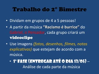 Trabalho do 2° Bimestre Dividam em grupos de 4 a 5 pessoas! A partir da música  “Racismo é burrice”  do  Gabriel, o Pensador , cada grupo criará um  videoclipe Use imagens  (fotos, desenhos, filmes, notas explicativas)  que estejam de acordo com a música.  1ª Fase (entregar até o dia 13/05)  – Análise de cada parte da música 