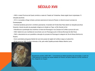 SÉCULO XVII
- 1608: é criada Província del Guairá, território a oeste do Tratado de Tordesilhas. Nesta região foram implantadas 13
reduções jesuíticas.
- 1614: é concedida a Diogo Unhate a primeira sesmaria em terras do Paraná, no litoral do atual município de
Guaraqueçaba.
- Inúmeras bandeiras percorrem o território paranaense. A bandeira de Fernão Dias Paes destrói as reduções jesuíticas
forçando o êxodo de parte da população indígena em direção ao Tape, no Rio Grande do Sul.
- Intensifica-se a penetração dos vicentinos no litoral de Paranaguá e nos Campos de Curitiba a procura de ouro.
- 1646: Gabriel de Lara manifesta ter encontrado ouro em Paranaguá junto à Câmara Municipal de São Paulo.
- 1648: a descoberta de ouro possibilita a elevação do povoado de Paranaguá à categoria de Vila de Nossa Senhora do
Rosário.
- Como autoridade portuguesa Gabriel de Lara toma posse da região de Curitiba e ergue um pelourinho.
- 29 de março de 1693: Curitiba é elevada a Vila, pelo então Capitão-povoador Mateus Martins Leme.
Bandeirante paulista (1608-1681). Comandante da célebre bandeira das esmeraldas. A partir de
1638 desbrava os sertões dos atuais estados do Paraná, de Santa Catarina e do Rio Grande do
Sul, chegando ao Uruguai.
 