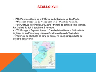 SÉCULO XVIII
- 1710: Paranaguá torna-se a 2ª Comarca da Capitania de São Paulo.
- 1714: criada a freguesia de Nossa Senhora do Pilar, hoje Antonina.
- 1731: Cristóvão Pereira de Abreu abre o trânsito do caminho entre Viamão,
Rio Grande do Sul, a Sorocaba, São Paulo.
- 1750: Portugal e Espanha firmam o Tratado de Madri com a finalidade de
legitimar os territórios conquistados além do meridiano de Tordesilhas.
- 1770: início da plantação de cana de açúcar no litoral para produção de
açúcar e aguardente.
 