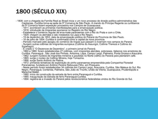 1800 (SÉCULO XIX)
- 1808: com a chegada da Família Real ao Brasil inicia o um novo processo de divisão político-administrativa das
Capitanias. Curitiba torna-se sede da 5ª Comarca de São Paulo. A mando do Príncipe Regente os curitibanos
da 5ª Comarca fazem expedição povoadora nos Campos de Guarapuava.
- 1811: acontecem as primeiras manifestações para a emancipação política.
- 1818: introdução de imigrantes açorianos no Registro do Rio Negro.
- Estabelece o comércio regular de erva-mate paranaense com o Rio do Prata e com o Chile.
- 1829: chegam os alemães e são instalados na Lapa e Rio Negro.
- 19 de dezembro de 1853: data da emancipação política do Paraná da Província de São Paulo.
- 16 de julho de 1854: Curitiba é confirmada como a capital da nova província.
- Período marcado pelo apogeu do comércio de tropas que passam e invernam nos campos do Paraná.
- Surgem outras colônias de imigrantes europeus (Colônia do Assungüi, Colônia Thereza e Colônia do
Superagüi).
- É criado o ―O Dezenove de Dezembro‖, o primeiro jornal do Paraná.
- 1860 a 1880: foram estabelecidas 27 colônias, com imigrantes alemães, poloneses, italianos nos arredores de
Curitiba, Paranaguá , São José dos Pinhais, Antonina, Lapa, Campo Largo, Palmeira, Ponta Grossa e Araucária.
- 1862: surgem núcleos de migrantes mineiros e paulistas no Norte (velho) do Paraná para plantarem café.
- 1865: surge o núcleo da Colônia Mineira, hoje Tomazina.
- 1866: surge Santo Antônio da Platina.
- 1872: primeiras tentativas de exploração do pinho paranaense empreendida pela Companhia Florestal
Paranaense, fundada por Antônio Pereira Rebouças Filho, em Piraquara.
- Neste período foram estabelecidas 34 colônias em Campo Largo, Araucária, Curitiba, São Mateus do Sul, Rio
Negro, Paranaguá, Contenda, Palmeira, São João do Triunfo, União da Vitória, Guarapuava, Prudentópolis e
Marechal Mallet.
- 1880: início da construção da estrada de ferro entre Paranaguá e Curitiba.
- 1885: inauguração da estrada de ferro Paranaguá-Curitiba.
- 1894: registra-se a invasão do Paraná pelos revolucionários federalistas vindos do Rio Grande do Sul.
 