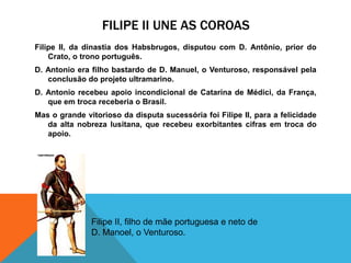 FILIPE II UNE AS COROAS
Filipe II, da dinastia dos Habsbrugos, disputou com D. Antônio, prior do
Crato, o trono português.
D. Antonio era filho bastardo de D. Manuel, o Venturoso, responsável pela
conclusão do projeto ultramarino.
D. Antonio recebeu apoio incondicional de Catarina de Médici, da França,
que em troca receberia o Brasil.
Mas o grande vitorioso da disputa sucessória foi Filipe II, para a felicidade
da alta nobreza lusitana, que recebeu exorbitantes cifras em troca do
apoio.
Filipe II, filho de mãe portuguesa e neto de
D. Manoel, o Venturoso.
 