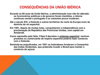 CONSEQUÊNCIAS DA UNIÃO IBÉRICA
Durante os 60 anos de União Ibérica, a administração luso não foi alterada:
os funcionários públicos e do governo foram mantidos, o idioma
continuou sendo o português e os costumes pouco mudaram.
Até o século XVI, a Holanda e outros territórios do norte da Europa eram de
domínio do rei espanhol.
Em 1581, depois de muitas lutas, conquistaram a independência com a
proclamação da República das Províncias Unidas, com capital em
Amsterdã.
Como represália pelo feito, Filipe II decretou o embargo espanhol: nenhum
produtos ou comerciante do império espanhol poderia fazer comércio
com a Holanda.
Sentindo-se prejudicados, em 1621 os holandeses fundaram a Companhia
das Índias Ocidentais, que pretendia invadir o Brasil para manter o
comércio do açúcar.
 