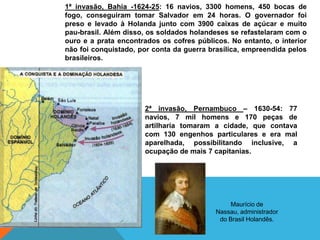 1ª invasão, Bahia -1624-25: 16 navios, 3300 homens, 450 bocas de
fogo, conseguiram tomar Salvador em 24 horas. O governador foi
preso e levado à Holanda junto com 3900 caixas de açúcar e muito
pau-brasil. Além disso, os soldados holandeses se refastelaram com o
ouro e a prata encontrados os cofres públicos. No entanto, o interior
não foi conquistado, por conta da guerra brasílica, empreendida pelos
brasileiros.
2ª invasão, Pernambuco – 1630-54: 77
navios, 7 mil homens e 170 peças de
artilharia tomaram a cidade, que contava
com 130 engenhos particulares e era mal
aparelhada, possibilitando inclusive, a
ocupação de mais 7 capitanias.
Maurício de
Nassau, administrador
do Brasil Holandês.
 
