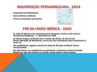 INSURREIÇÃO PERNAMBUCANA - 1654
- Expulsão dos Holandeses
- Concorrência antilhana
- Crise na economia açucareira
- D. João IV liderou uma revolução para recuperar o trono e dar início à
dinastia de Bragança – 1º dezembro de 1640.
- A notícia chegou ao Brasil com 2 meses de atraso. O vice-rei do
Brasil, Marquês de Montalvão, reuniu-se com vereadores para aclamarem o
novo rei.
- Os castelhanos, alguns vivendo há mais de 30 anos no Brasil, foram
encarcerados.
- Em São Paulo, os castelhanos se rebelaram e tentaram aclamar Amador
Bueno rei, que não aceitou o convite, sendo assim, todos presos.
FIM DA UNIÃO IBÉRICA - 1640
 