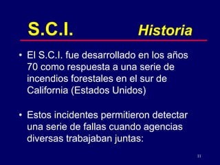 11
S.C.I. Historia
• El S.C.I. fue desarrollado en los años
70 como respuesta a una serie de
incendios forestales en el sur de
California (Estados Unidos)
• Estos incidentes permitieron detectar
una serie de fallas cuando agencias
diversas trabajaban juntas:
 