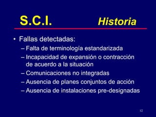 12
S.C.I. Historia
• Fallas detectadas:
– Falta de terminología estandarizada
– Incapacidad de expansión o contracción
de acuerdo a la situación
– Comunicaciones no integradas
– Ausencia de planes conjuntos de acción
– Ausencia de instalaciones pre-designadas
 