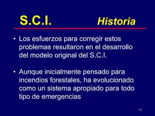13
S.C.I. Historia
• Los esfuerzos para corregir estos
problemas resultaron en el desarrollo
del modelo original del S.C.I.
• Aunque inicialmente pensado para
incendios forestales, ha evolucionado
como un sistema apropiado para todo
tipo de emergencias
 