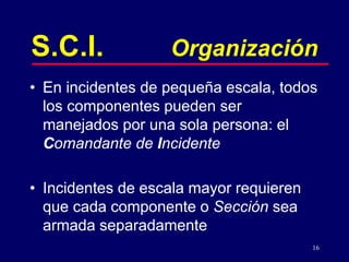 16
S.C.I. Organización
• En incidentes de pequeña escala, todos
los componentes pueden ser
manejados por una sola persona: el
Comandante de Incidente
• Incidentes de escala mayor requieren
que cada componente o Sección sea
armada separadamente
 