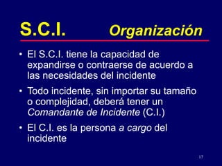 17
S.C.I. Organización
• El S.C.I. tiene la capacidad de
expandirse o contraerse de acuerdo a
las necesidades del incidente
• Todo incidente, sin importar su tamaño
o complejidad, deberá tener un
Comandante de Incidente (C.I.)
• El C.I. es la persona a cargo del
incidente
 