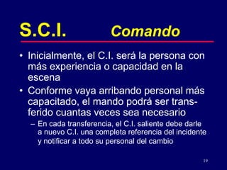 19
S.C.I. Comando
• Inicialmente, el C.I. será la persona con
más experiencia o capacidad en la
escena
• Conforme vaya arribando personal más
capacitado, el mando podrá ser trans-
ferido cuantas veces sea necesario
– En cada transferencia, el C.I. saliente debe darle
a nuevo C.I. una completa referencia del incidente
y notificar a todo su personal del cambio
 