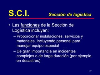 27
S.C.I. Sección de logística
• Las funciones de la Sección de
Logística incluyen:
– Proporcionar instalaciones, servicios y
materiales, incluyendo personal para
manejar equipo especial
– De gran importancia en incidentes
complejos o de larga duración (por ejemplo
en desastres)
 
