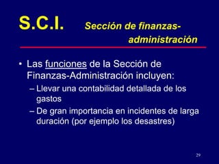29
• Las funciones de la Sección de
Finanzas-Administración incluyen:
– Llevar una contabilidad detallada de los
gastos
– De gran importancia en incidentes de larga
duración (por ejemplo los desastres)
S.C.I. Sección de finanzas-
administración
 