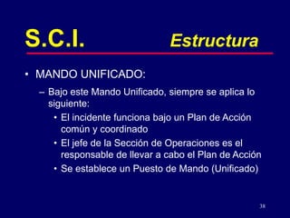 38
S.C.I. Estructura
• MANDO UNIFICADO:
– Bajo este Mando Unificado, siempre se aplica lo
siguiente:
• El incidente funciona bajo un Plan de Acción
común y coordinado
• El jefe de la Sección de Operaciones es el
responsable de llevar a cabo el Plan de Acción
• Se establece un Puesto de Mando (Unificado)
 