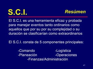 67
S.C.I. Resúmen
El S.C.I. es una herramienta eficaz y probada
para manejar eventos tanto ordinarios como
aquellos que por su por su complejidad o su
duración se clasificarían como extraordinarios
El S.C.I. consta de 5 componentes principales:
-Comando -Logística
-Planeación -Operaciones
-Finanzas/Administración
 
