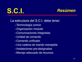 68
S.C.I. Resúmen
–Terminología común
–Organización modular
–Comunicaciones integradas
–Unidad de comando
–Comando unificado
–Una cadena de mando manejable
–Instalaciones pre-designadas
–Manejo adecuado de recursos
La estructura del S.C.I. debe tener:
 