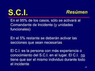 69
S.C.I. Resúmen
En el 95% de los casos, sólo se activará al
Comandante de Incidente (y unidades
funcionales)
En el 5% restante se deberán activar las
secciones que sean necesarias
El C.I. es la persona con más experiencia o
conocimiento del S.C.I. en el lugar. El C.I. no
tiene que ser el mismo individuo durante todo
el incidente
 