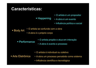 Características:
Happening
• O artista é um propositor
A b é tHappening • A obra é um evento
• Influência política e social
Body Art
• O artista se confunde com a obra
• A obra é o próprio corpop p p
Performance
• O artista propõe e atua em interação
Performance
• A obra é evento e processo
Arte Eletrônica
• O artista é individual ou coletivo
• A obra um processo percebido como sistemaArte Eletrônica A obra um processo percebido como sistema
• Influência científica e tecnológica
 