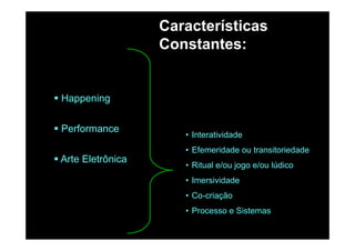 Características
C t tConstantes:
HappeningHappening
P f
• Interatividade
• Efemeridade ou transitoriedade
Performance
• Ritual e/ou jogo e/ou lúdico
• Imersividade
Arte Eletrônica
Imersividade
• Co-criação
• Processo e Sistemas• Processo e Sistemas
 