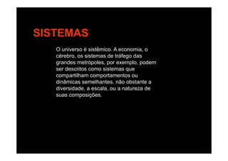 SISTEMAS
O universo é sistêmico. A economia, o
cérebro, os sistemas de tráfego das
grandes metrópoles por exemplo podemgrandes metrópoles, por exemplo, podem
ser descritos como sistemas que
compartilham comportamentos ou
di â i lh t ã b t tdinâmicas semelhantes, não obstante a
diversidade, a escala, ou a natureza de
suas composições.
 