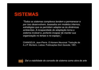 SISTEMAS
“Todos os sistemas complexos tendem a permanecer e
por isso desenvolvem, baseados em modelos internos,
estratégias que os permitam adaptar se às dinâmicasestratégias que os permitam adaptar-se às dinâmicas
ambientais. A incapacidade de adaptação torna o
sistema inviável e, portanto incapaz de manter sua
i ã t ”organização no tempo e no espaço.”
CHANGEUX Jean-Pierre O Homem Neuronal Tradução deCHANGEUX, Jean Pierre. O Homem Neuronal. Tradução de
A.J.P. Monteiro. Lisboa: Publicações Dom Quixote; 1991.
Daí a viabilidade do conceito de sistema como obra de arte
 