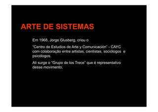 ARTE DE SISTEMAS
Em 1968, Jorge Glusberg, criou o
“Centro de Estudios de Arte y Comunicación” - CAYC
com colaboração entre artistas, cientistas, sociólogos e
psicólogospsicólogos.
Ali surge o “Grupo de los Trece” que é representativo
desse movimento.
 