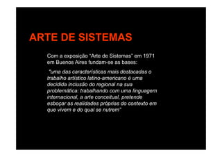 ARTE DE SISTEMAS
Com a exposição “Arte de Sistemas” em 1971
B Ai f d bem Buenos Aires fundam-se as bases:
"uma das características mais destacadas o
trabalho artístico latino-americano é umatrabalho artístico latino-americano é uma
decidida inclusão do regional na sua
problemática: trabalhando com uma linguagem
internacional a arte conceitual pretendeinternacional, a arte conceitual, pretende
esboçar as realidades próprias do contexto em
que vivem e do qual se nutrem”
 