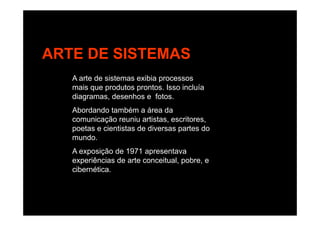 ARTE DE SISTEMAS
A arte de sistemas exibia processos
mais que produtos prontos Isso incluíamais que produtos prontos. Isso incluía
diagramas, desenhos e fotos.
Abordando também a área da
comunicação reuniu artistas, escritores,
poetas e cientistas de diversas partes do
mundomundo.
A exposição de 1971 apresentava
experiências de arte conceitual, pobre, ep p
cibernética.
 
