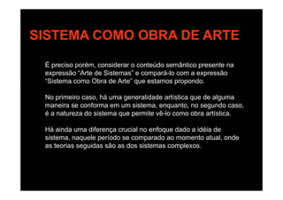 SISTEMA COMO OBRA DE ARTESISTEMA COMO OBRA DE ARTE
É preciso porém, considerar o conteúdo semântico presente na
expressão “Arte de Sistemas” e compará-lo com a expressão
“Sistema como Obra de Arte” que estamos propondo.
No primeiro caso, há uma generalidade artística que de algumap , g q g
maneira se conforma em um sistema, enquanto, no segundo caso,
é a natureza do sistema que permite vê-lo como obra artística.
Há ainda uma diferença crucial no enfoque dado a idéia de
sistema, naquele período se comparado ao momento atual, onde
as teorias seguidas são as dos sistemas complexosas teorias seguidas são as dos sistemas complexos.
 