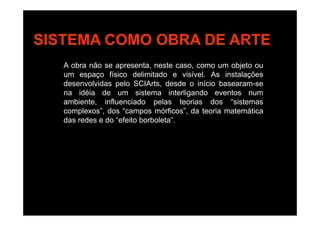 SISTEMA COMO OBRA DE ARTESISTEMA COMO OBRA DE ARTE
A obra não se apresenta, neste caso, como um objeto ou
um espaço físico delimitado e visível. As instalações
desenvolvidas pelo SCIArts, desde o início basearam-sep
na idéia de um sistema interligando eventos num
ambiente, influenciado pelas teorias dos “sistemas
complexos”, dos “campos mórficos”, da teoria matemáticacomplexos , dos campos mórficos , da teoria matemática
das redes e do “efeito borboleta”.
 