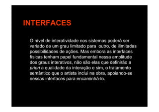 INTERFACES
O nível de interatividade nos sistemas poderá ser
variado de um grau limitado para outro, de ilimitadas
possibilidades de ações. Mas embora as interfaces
fí i t h l f d t l lit dfísicas tenham papel fundamental nessa amplitude
dos graus interativos, não são elas que definirão a
priori a qualidade da interação e sim o tratamentopriori a qualidade da interação e sim, o tratamento
semântico que o artista inclui na obra, apoiando-se
nessas interfaces para encaminhá-lo.
 