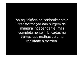 As aquisições de conhecimento e
transformação não surgem de
maneira independente masmaneira independente, mas
completamente imbricadas na
t d lh dtramas das malhas de uma
realidade sistêmica.
 
