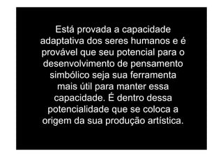 Está provada a capacidade
adaptativa dos seres humanos e éadaptativa dos seres humanos e é
provável que seu potencial para o
d l i t d tdesenvolvimento de pensamento
simbólico seja sua ferramentaj
mais útil para manter essa
capacidade É dentro dessacapacidade. É dentro dessa
potencialidade que se coloca ap q
origem da sua produção artística.
 