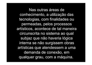 Nas outras áreas deNas outras áreas de
conhecimento, a utilização das
ftecnologias, com finalidades ou
permeadas, pelos processospermeadas, pelos processos
artísticos, acontece de tal maneira
i it i t lcircunscrita no sistema ao qual
subjaz que não haveria lógicaj q g
interna se não surgissem obras
artísticas que atendessem a umaartísticas que atendessem a uma
demanda de conexão, em
qualquer grau, com a máquina.
 