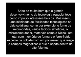 Sabe-se muito bem que o grande
desenvolvimento da tecnologia espacial tevedese o e to da tec o og a espac a te e
como impulso interesses bélicos. Mas inseriu
uma infinidade de facilidades tecnológicas nauma infinidade de facilidades tecnológicas na
vida cotidiana, como por exemplo, o forno de
i d á i t id i tétimicro-ondas, vários tecidos sintéticos, o
microcomputador, materiais como o Nitinol, um
metal com memória de forma e o ferro-fluído,
espécie de colóide com um pó ferroso que reagep p q g
a campos magnéticos e que é usado dentro de
alto-falantesalto-falantes.
 